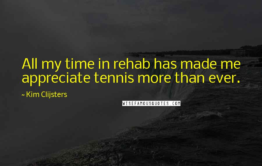 Kim Clijsters Quotes: All my time in rehab has made me appreciate tennis more than ever.