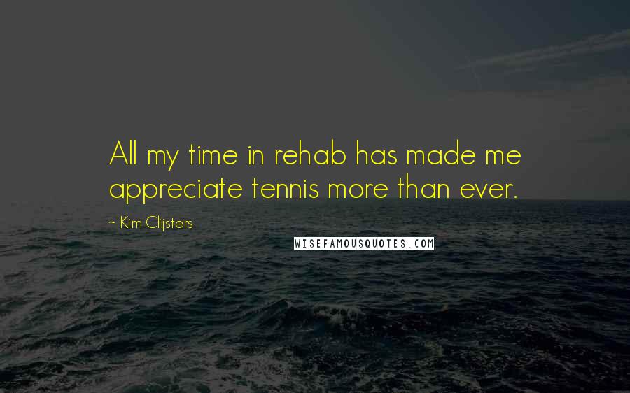 Kim Clijsters Quotes: All my time in rehab has made me appreciate tennis more than ever.