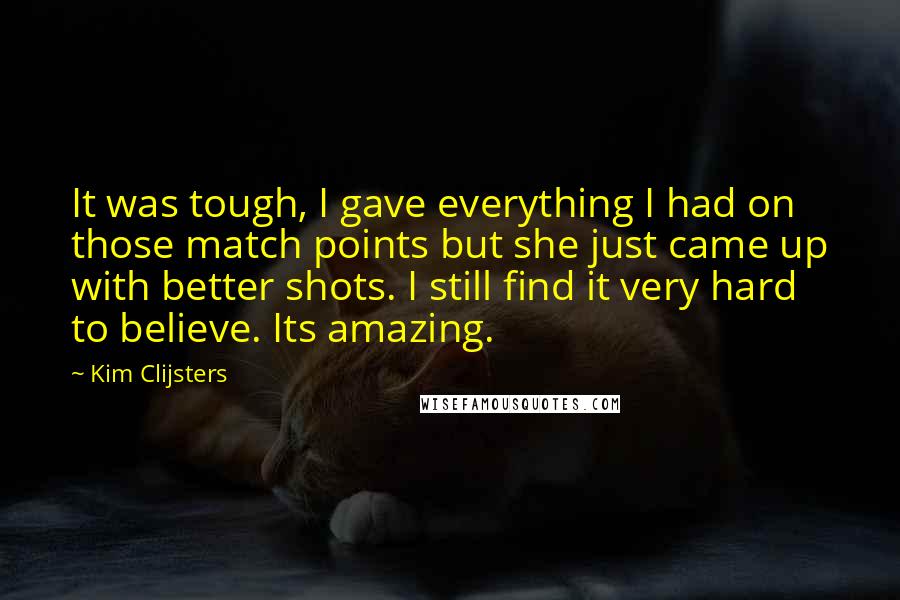 Kim Clijsters Quotes: It was tough, I gave everything I had on those match points but she just came up with better shots. I still find it very hard to believe. Its amazing.