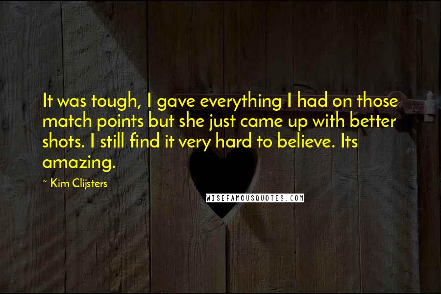 Kim Clijsters Quotes: It was tough, I gave everything I had on those match points but she just came up with better shots. I still find it very hard to believe. Its amazing.
