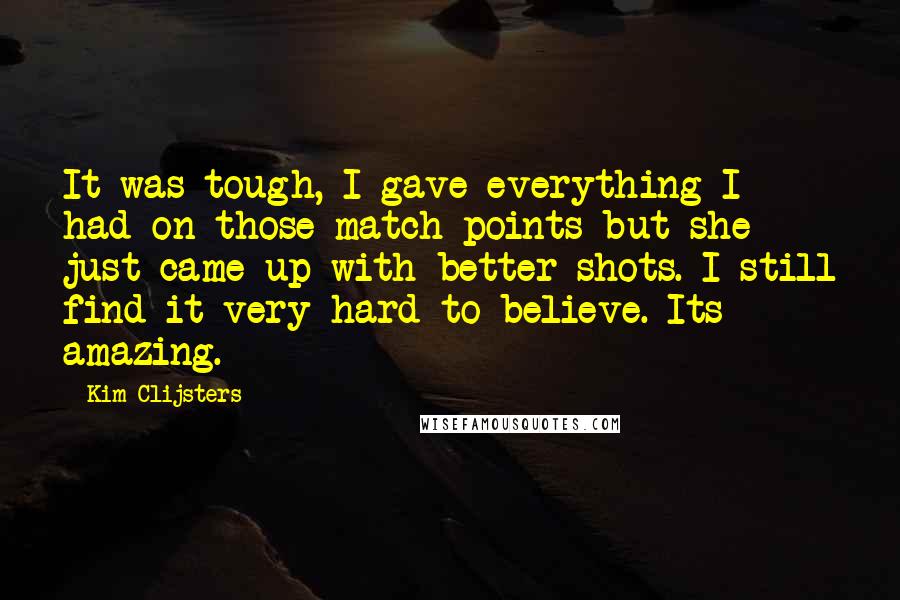 Kim Clijsters Quotes: It was tough, I gave everything I had on those match points but she just came up with better shots. I still find it very hard to believe. Its amazing.