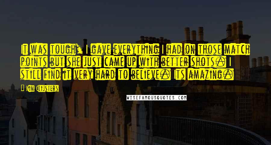 Kim Clijsters Quotes: It was tough, I gave everything I had on those match points but she just came up with better shots. I still find it very hard to believe. Its amazing.