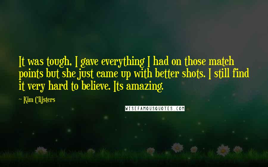 Kim Clijsters Quotes: It was tough, I gave everything I had on those match points but she just came up with better shots. I still find it very hard to believe. Its amazing.