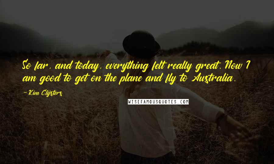 Kim Clijsters Quotes: So far, and today, everything felt really great. Now I am good to get on the plane and fly to Australia.