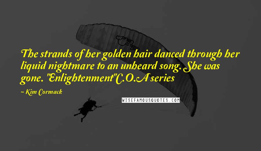 Kim Cormack Quotes: The strands of her golden hair danced through her liquid nightmare to an unheard song. She was gone. "Enlightenment"C.O.A series
