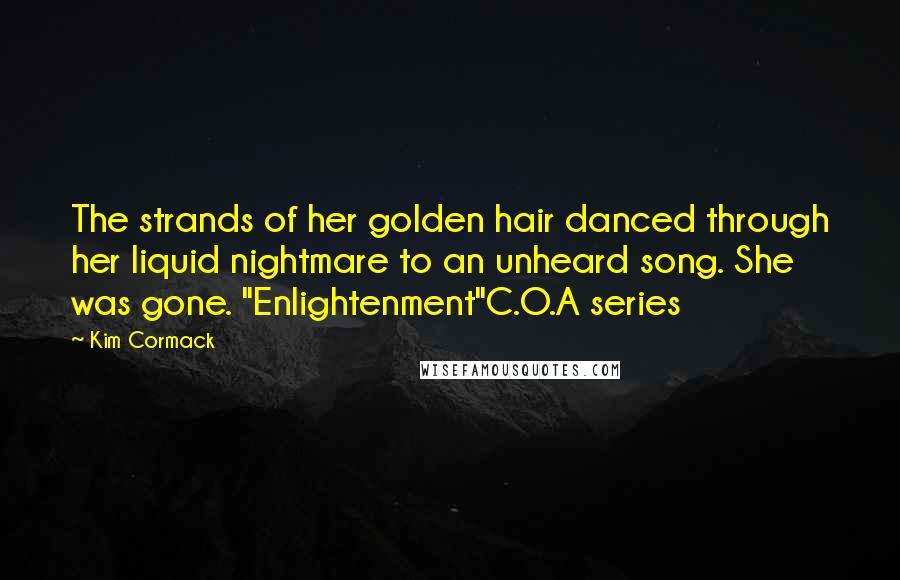 Kim Cormack Quotes: The strands of her golden hair danced through her liquid nightmare to an unheard song. She was gone. "Enlightenment"C.O.A series