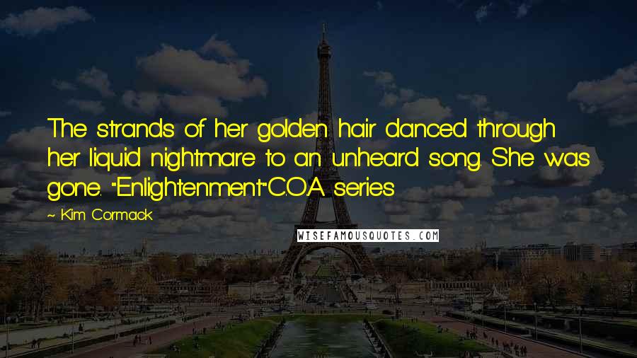 Kim Cormack Quotes: The strands of her golden hair danced through her liquid nightmare to an unheard song. She was gone. "Enlightenment"C.O.A series
