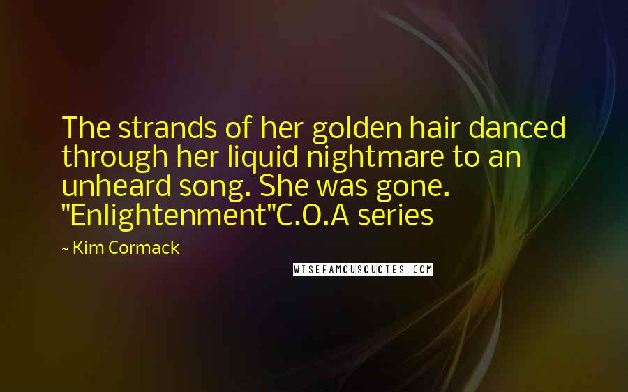 Kim Cormack Quotes: The strands of her golden hair danced through her liquid nightmare to an unheard song. She was gone. "Enlightenment"C.O.A series