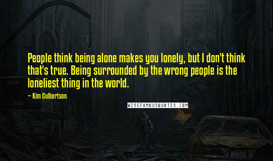 Kim Culbertson Quotes: People think being alone makes you lonely, but I don't think that's true. Being surrounded by the wrong people is the loneliest thing in the world.