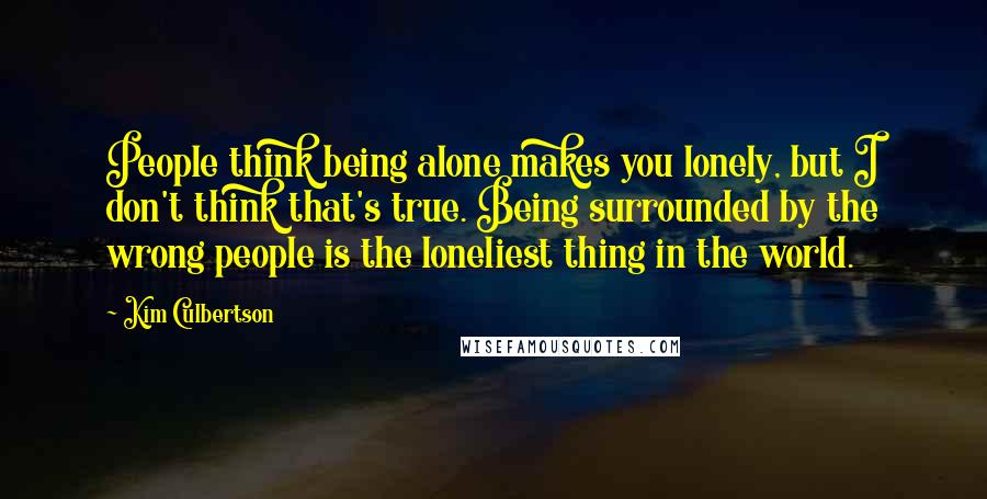 Kim Culbertson Quotes: People think being alone makes you lonely, but I don't think that's true. Being surrounded by the wrong people is the loneliest thing in the world.