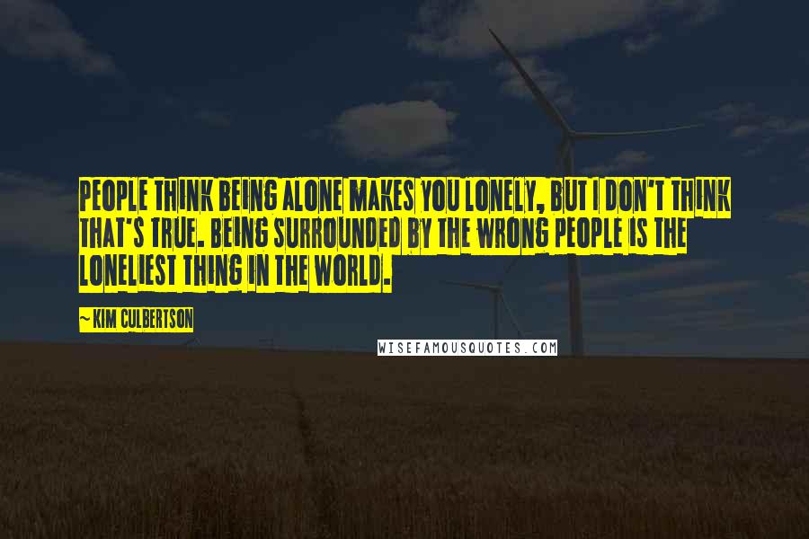 Kim Culbertson Quotes: People think being alone makes you lonely, but I don't think that's true. Being surrounded by the wrong people is the loneliest thing in the world.