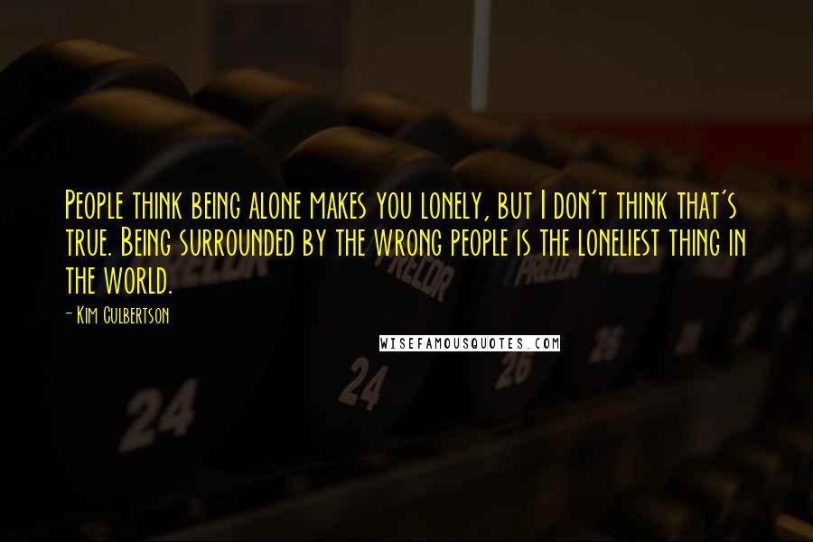 Kim Culbertson Quotes: People think being alone makes you lonely, but I don't think that's true. Being surrounded by the wrong people is the loneliest thing in the world.