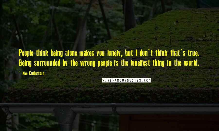 Kim Culbertson Quotes: People think being alone makes you lonely, but I don't think that's true. Being surrounded by the wrong people is the loneliest thing in the world.
