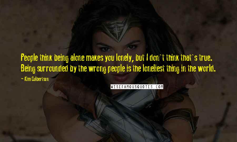 Kim Culbertson Quotes: People think being alone makes you lonely, but I don't think that's true. Being surrounded by the wrong people is the loneliest thing in the world.