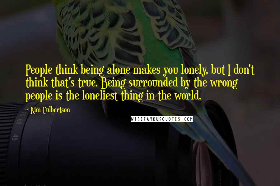 Kim Culbertson Quotes: People think being alone makes you lonely, but I don't think that's true. Being surrounded by the wrong people is the loneliest thing in the world.