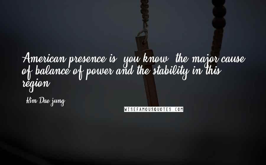 Kim Dae-jung Quotes: American presence is, you know, the major cause of balance of power and the stability in this region.