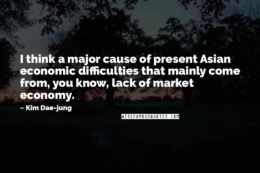 Kim Dae-jung Quotes: I think a major cause of present Asian economic difficulties that mainly come from, you know, lack of market economy.