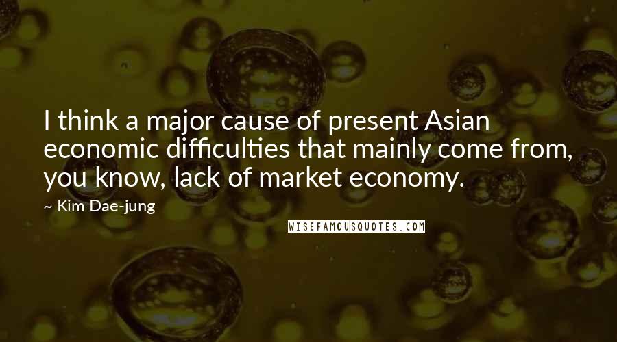 Kim Dae-jung Quotes: I think a major cause of present Asian economic difficulties that mainly come from, you know, lack of market economy.