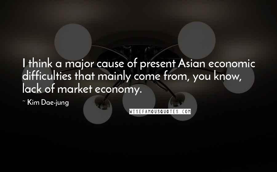 Kim Dae-jung Quotes: I think a major cause of present Asian economic difficulties that mainly come from, you know, lack of market economy.