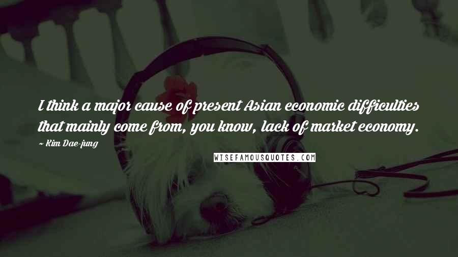 Kim Dae-jung Quotes: I think a major cause of present Asian economic difficulties that mainly come from, you know, lack of market economy.