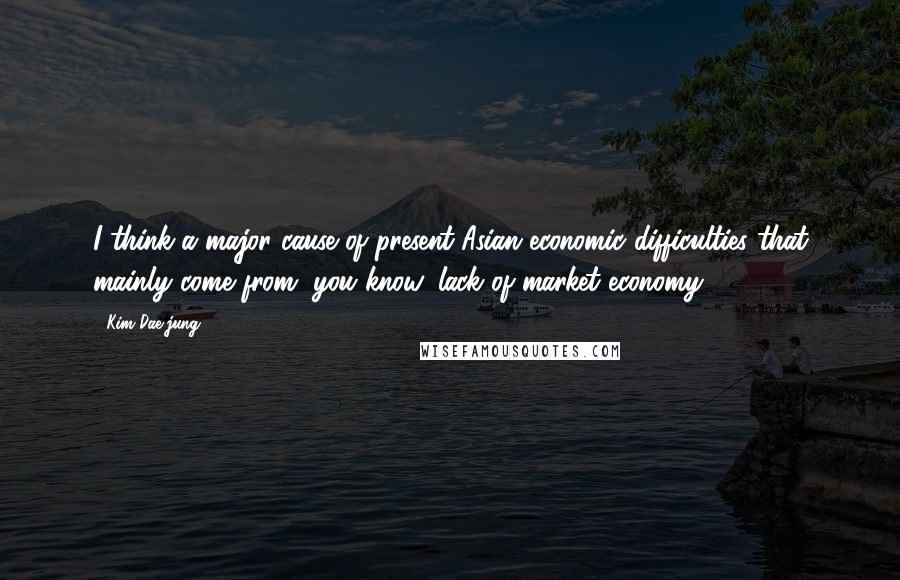 Kim Dae-jung Quotes: I think a major cause of present Asian economic difficulties that mainly come from, you know, lack of market economy.