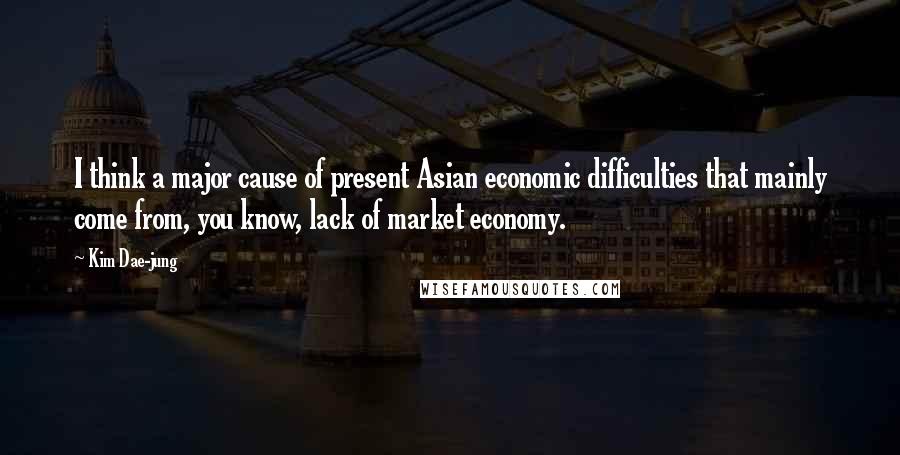 Kim Dae-jung Quotes: I think a major cause of present Asian economic difficulties that mainly come from, you know, lack of market economy.