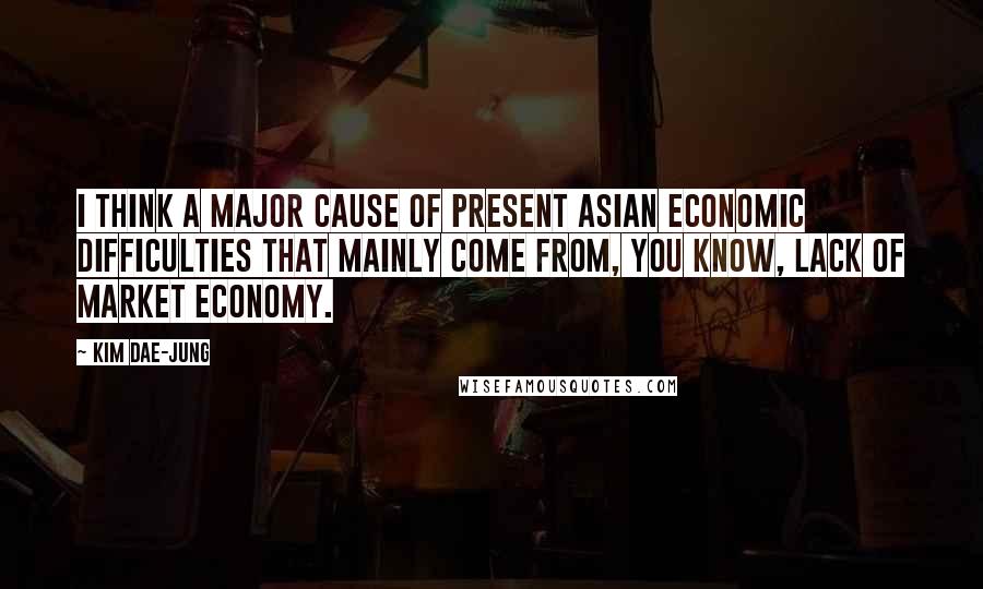 Kim Dae-jung Quotes: I think a major cause of present Asian economic difficulties that mainly come from, you know, lack of market economy.