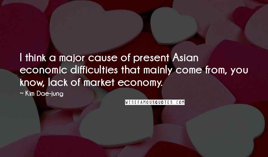 Kim Dae-jung Quotes: I think a major cause of present Asian economic difficulties that mainly come from, you know, lack of market economy.