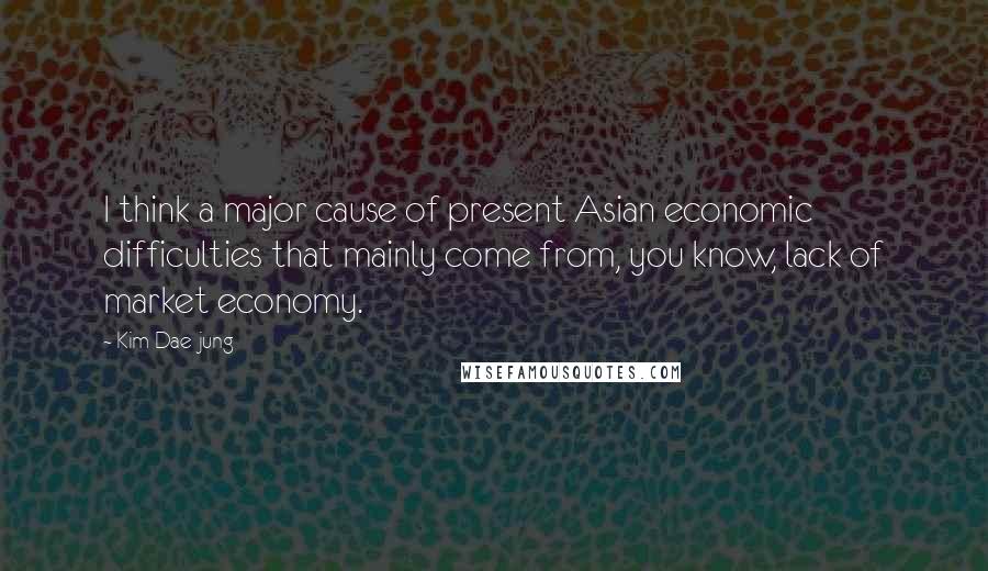 Kim Dae-jung Quotes: I think a major cause of present Asian economic difficulties that mainly come from, you know, lack of market economy.