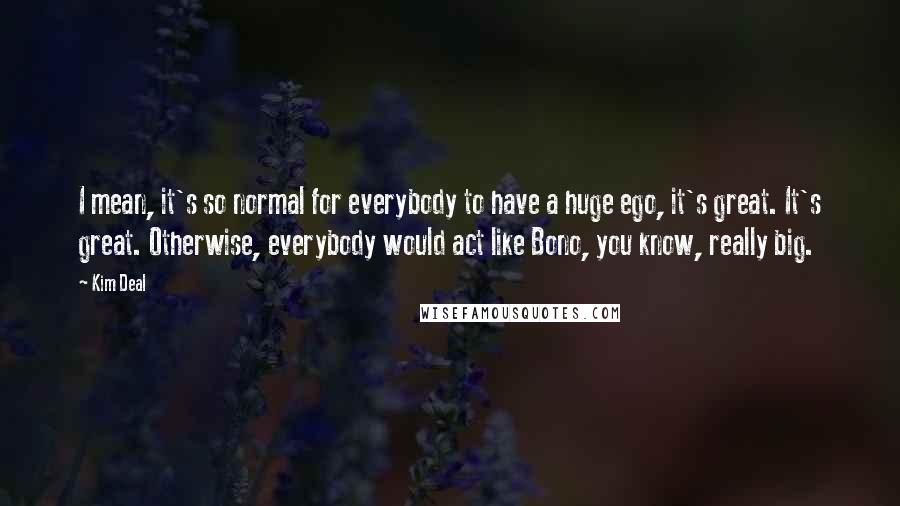 Kim Deal Quotes: I mean, it's so normal for everybody to have a huge ego, it's great. It's great. Otherwise, everybody would act like Bono, you know, really big.