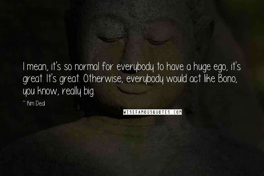 Kim Deal Quotes: I mean, it's so normal for everybody to have a huge ego, it's great. It's great. Otherwise, everybody would act like Bono, you know, really big.