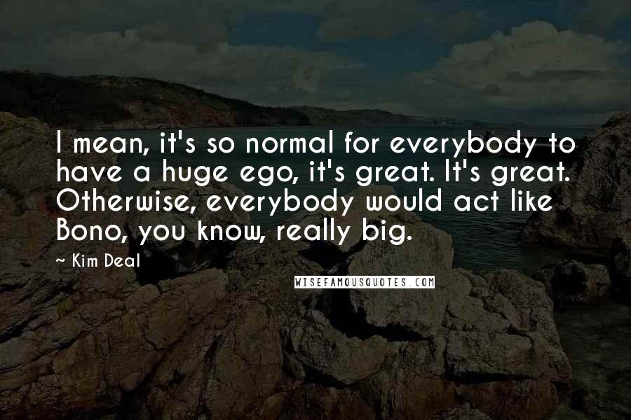 Kim Deal Quotes: I mean, it's so normal for everybody to have a huge ego, it's great. It's great. Otherwise, everybody would act like Bono, you know, really big.