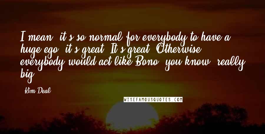 Kim Deal Quotes: I mean, it's so normal for everybody to have a huge ego, it's great. It's great. Otherwise, everybody would act like Bono, you know, really big.