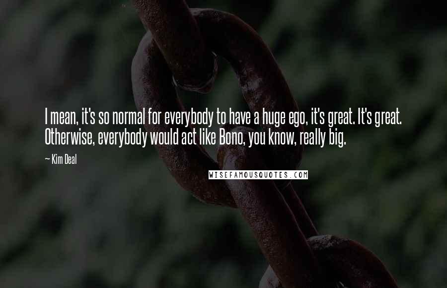 Kim Deal Quotes: I mean, it's so normal for everybody to have a huge ego, it's great. It's great. Otherwise, everybody would act like Bono, you know, really big.