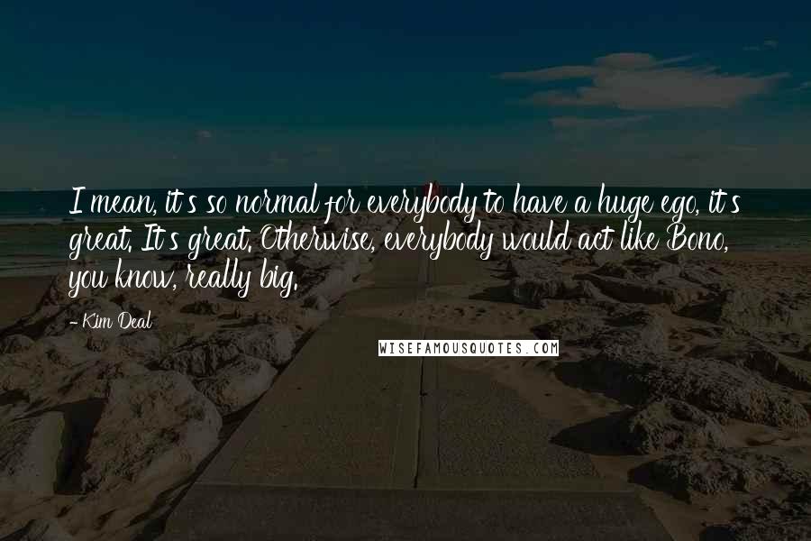 Kim Deal Quotes: I mean, it's so normal for everybody to have a huge ego, it's great. It's great. Otherwise, everybody would act like Bono, you know, really big.