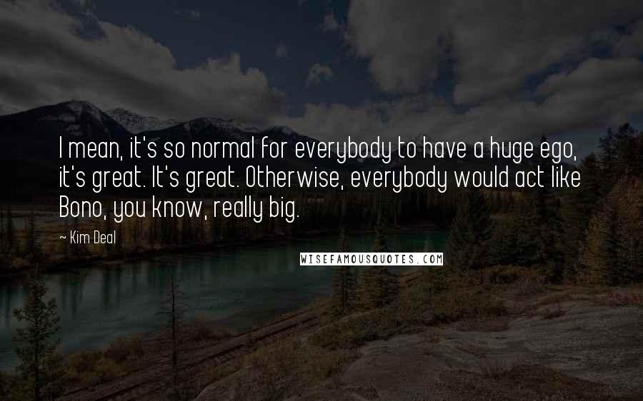 Kim Deal Quotes: I mean, it's so normal for everybody to have a huge ego, it's great. It's great. Otherwise, everybody would act like Bono, you know, really big.