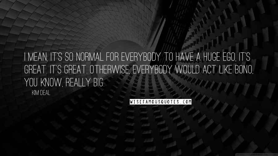 Kim Deal Quotes: I mean, it's so normal for everybody to have a huge ego, it's great. It's great. Otherwise, everybody would act like Bono, you know, really big.