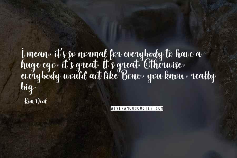 Kim Deal Quotes: I mean, it's so normal for everybody to have a huge ego, it's great. It's great. Otherwise, everybody would act like Bono, you know, really big.