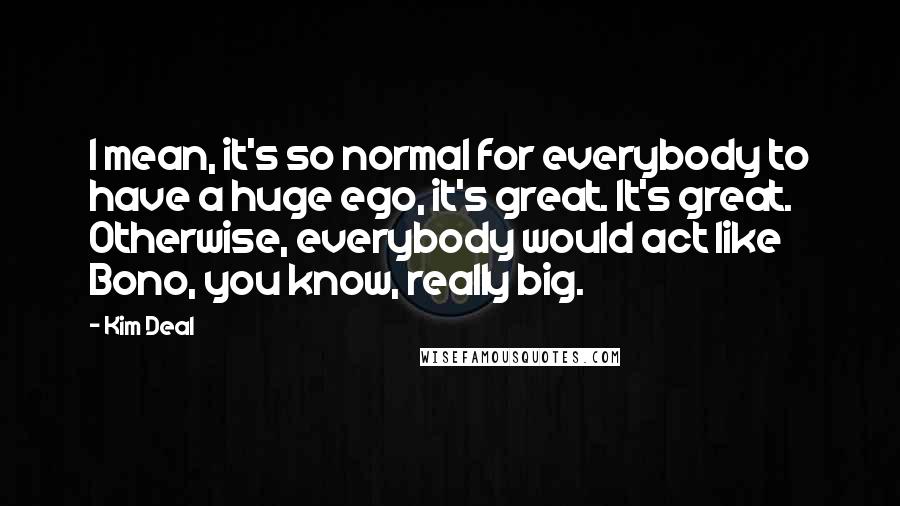 Kim Deal Quotes: I mean, it's so normal for everybody to have a huge ego, it's great. It's great. Otherwise, everybody would act like Bono, you know, really big.