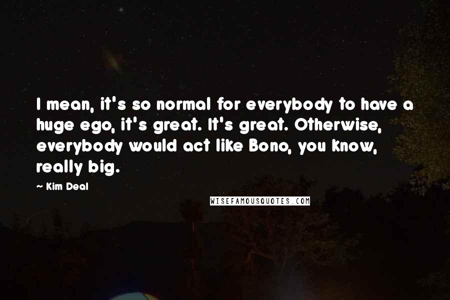 Kim Deal Quotes: I mean, it's so normal for everybody to have a huge ego, it's great. It's great. Otherwise, everybody would act like Bono, you know, really big.