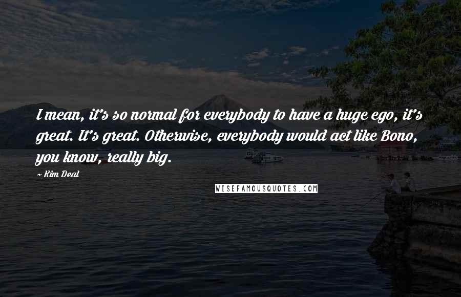 Kim Deal Quotes: I mean, it's so normal for everybody to have a huge ego, it's great. It's great. Otherwise, everybody would act like Bono, you know, really big.