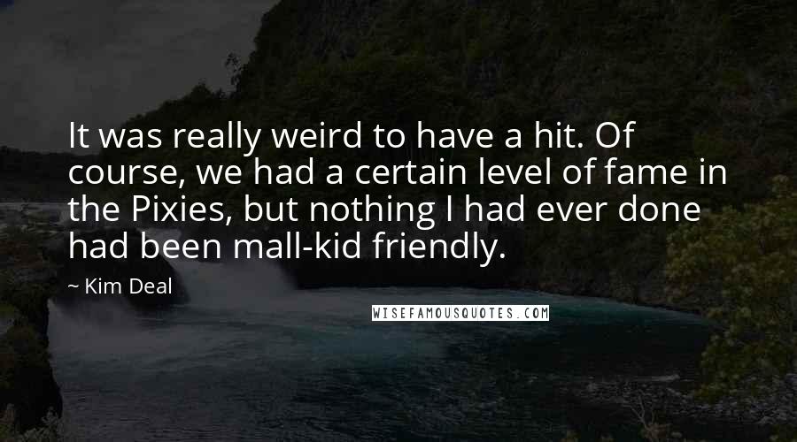 Kim Deal Quotes: It was really weird to have a hit. Of course, we had a certain level of fame in the Pixies, but nothing I had ever done had been mall-kid friendly.