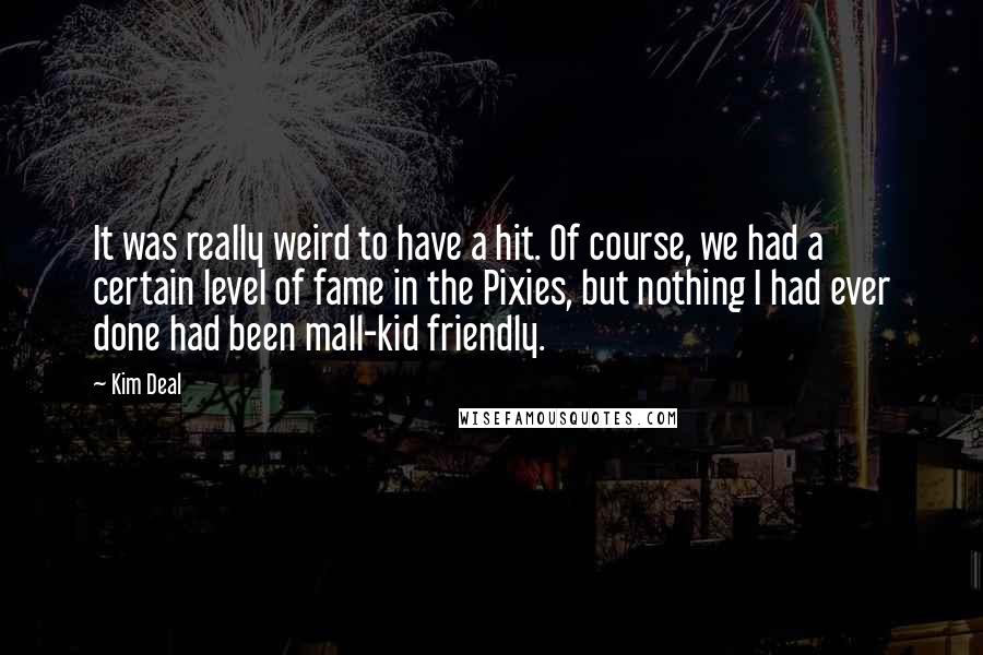 Kim Deal Quotes: It was really weird to have a hit. Of course, we had a certain level of fame in the Pixies, but nothing I had ever done had been mall-kid friendly.