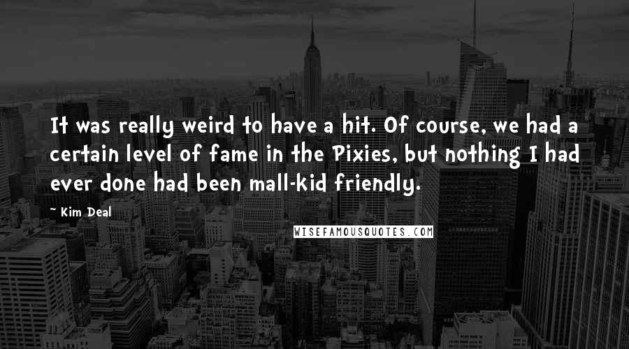 Kim Deal Quotes: It was really weird to have a hit. Of course, we had a certain level of fame in the Pixies, but nothing I had ever done had been mall-kid friendly.