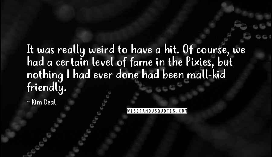 Kim Deal Quotes: It was really weird to have a hit. Of course, we had a certain level of fame in the Pixies, but nothing I had ever done had been mall-kid friendly.