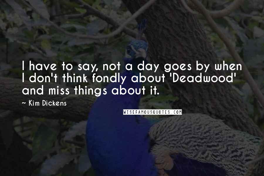 Kim Dickens Quotes: I have to say, not a day goes by when I don't think fondly about 'Deadwood' and miss things about it.