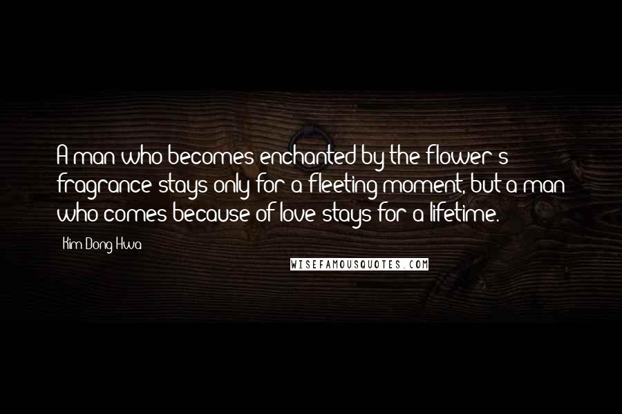 Kim Dong Hwa Quotes: A man who becomes enchanted by the flower's fragrance stays only for a fleeting moment, but a man who comes because of love stays for a lifetime.