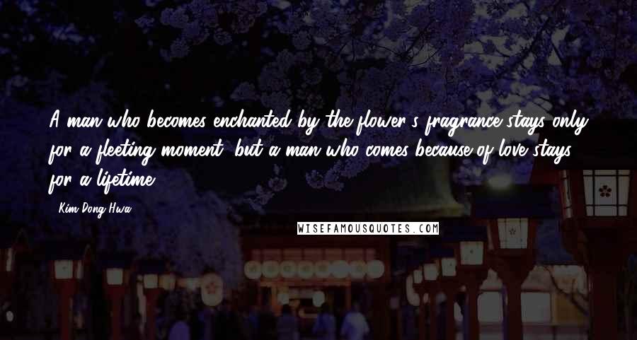 Kim Dong Hwa Quotes: A man who becomes enchanted by the flower's fragrance stays only for a fleeting moment, but a man who comes because of love stays for a lifetime.