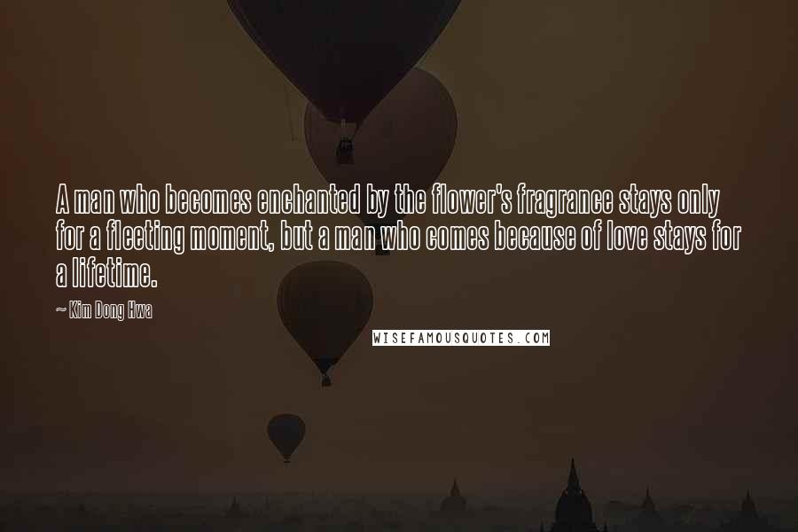 Kim Dong Hwa Quotes: A man who becomes enchanted by the flower's fragrance stays only for a fleeting moment, but a man who comes because of love stays for a lifetime.