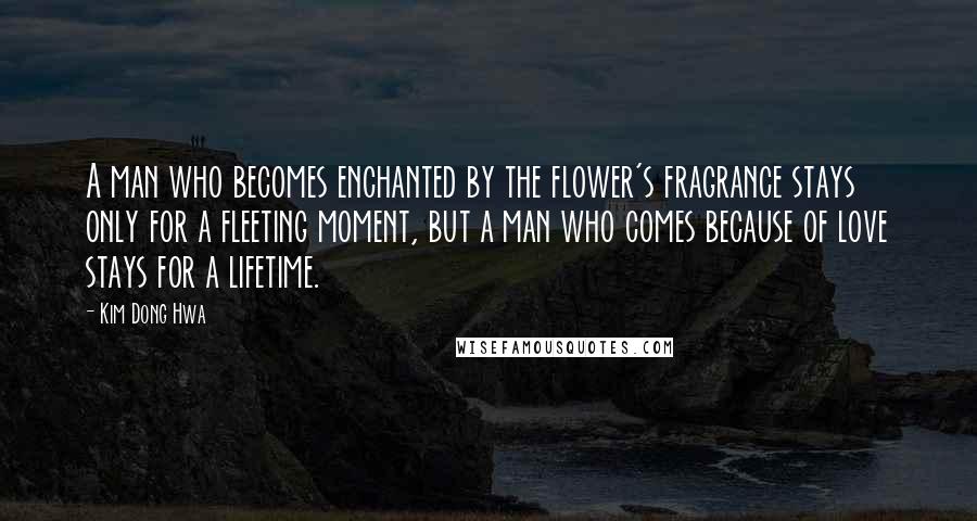 Kim Dong Hwa Quotes: A man who becomes enchanted by the flower's fragrance stays only for a fleeting moment, but a man who comes because of love stays for a lifetime.